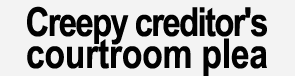 Creepy creditor's courtroom plea