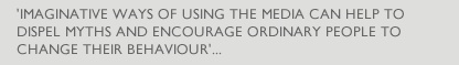 'IMAGINATIVE WAYS OF USING THE MEDIA CAN HELP TO DISPEL MYTHS AND ENCOURAGE ORDINARY PEOPLE TO CHANGE THEIR BEHAVIOUR'...
