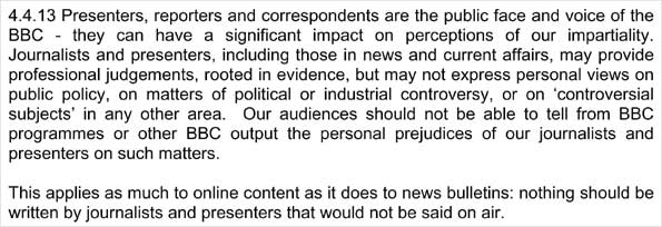 4.4.13 Presenters, reporters and correspondents are the public face and voice of the BBC - they can have a significant impact on perceptions of our impartiality. Journalists and presenters, including those in news and current affairs, may provide professional judgements, rooted in evidence, but may not express personal views on public policy, on matters of political or industrial controversy, or on 'controversial<br />
subjects' in any other area. Our audiences should not be able to tell from BBC programmes or other BBC output the personal prejudices of our journalists and presenters on such matters. This applies as much to online content as it does to news bulletins: nothing should be written by journalists and presenters that would not be said on air.