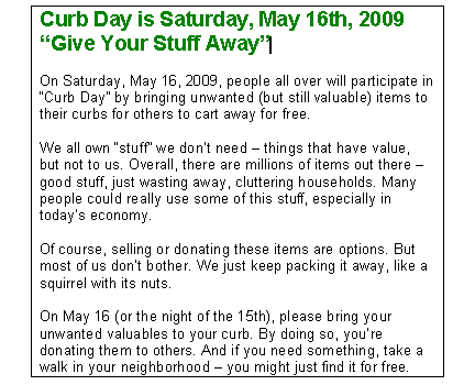 Curb Day is Saturday, May 16th, 2009 Give Your Stuff Away On Saturday, May 16, 2009, people all over will participate in Curb Day by bringing unwanted (but still valuable) items to their curbs for others to cart away for free. We all own stuff we don't need - things that have value, but not to us. Overall, there are millions of items out there - good stuff, just wasting away, cluttering households. Many people could really use some of this stuff, especially in today's economy. Of course, selling or donating these items are options. But most of us don't bother. We just keep packing it away, like a squirrel with its nuts. On May 16 (or the night of the 15th), please bring your unwanted valuables to your curb. By doing so, you're donating them to others. And if you need something, take a walk in your neighborhood - you might just find it for free.