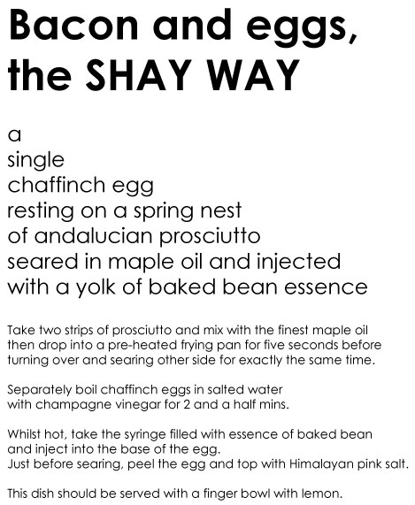 bacon and eggs the SHAY WAY a single chaffinch egg resting on a spring nest of andalucian prosciutto seared in maple oil and injected with a yolk of baked bean essence Take two strips of prosciutto and mix with the finest maple oil then drop into a pre-heated frying pan for five seconds before turning over and searing other side for exactly the same time. Separately boil chaffinch eggs in salted water with champagne vinegar for 2 and a half mins. Whilst hot take the syringe filled with essence of baked bean and inject into the base of the egg. Just before searing, peel the egg and top with Himalayan pink salt. This dish should be served with a finger bowl with lemon. 