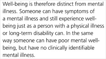 Well-being is therefore distinct from mental illness. Someone can have symptoms of a mental illness and still experience well-being just as a person with a physical illness or long-term disability can. In the same way someone can have poor mental well-being, but have no clinically identifiable mental illness.