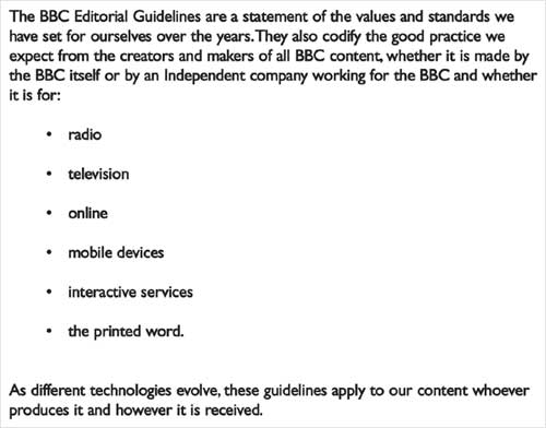 The BBC Editorial Guidelines are a statement of the values and standards we have set for ourselves over the years. They also codify the good practice we expect from the creators and makers of all BBC content, whether it is made by the BBC itself or by an Independent company working for the BBC and whether it is made for: radio; television; online; mobile devices; interactive services; the printed word. As different technologies evolve, these guidelines apply to our content whoever produces it and however it is received.