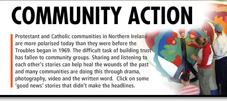Community Action - Protestant and Catholic communities in Northern Ireland are more polarised today than they were before the Troubles began in 1969. The difficult task of building trust has fallen to community groups. Sharing and listening to each other's stories can help heal the wounds of the past and many communities are doing this through drama, photography, video and the written word. Click on some 'good news' stories that didn't make the headlines (Image of East Belfast school children painting a mural)