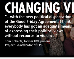 Changing Views - '...with the new political dispensation of the Good Friday Agreement, I think everybody has got an adequate means of expressing their political views without recourse to violence.' - Tom Roberts, former UVF prisoner, Project Co-ordinator of EPIC