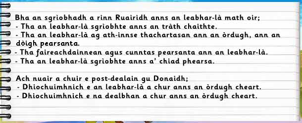 Bha an sgrìobhadh a rinn Ruairidh anns an leabhar-là math oir: a)tha an leabhar-là sgrìobhte anns an tràth chaithte b)tha an leabhar-là ag ath-innse thachartasan ann an òrdugh, ann an dòigh pearsanta c)tha faireachdainnean agus cunntas pearsanta ann an leabhar-là d)tha an leabhar-là sgrìobhte anns a' chiad phearsa. Ach nuair a chuir e post-dealain gu Donaidh: a)dhiochuimhnich e an leabhar-là a chur anns an òrdugh cheart b)dhiochuimhnich e na dealbhan a chur anns an òrdugh cheart.